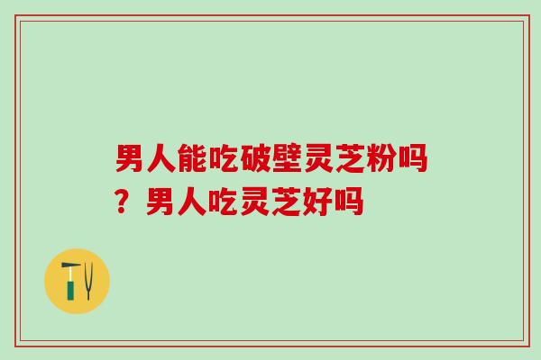 男人能吃破壁灵芝粉吗？男人吃灵芝好吗