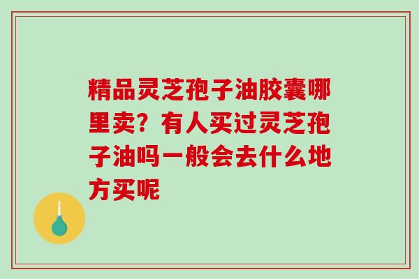 精品灵芝孢子油胶囊哪里卖？有人买过灵芝孢子油吗一般会去什么地方买呢