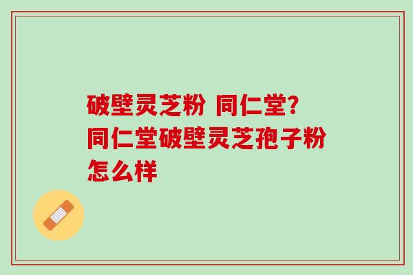 破壁灵芝粉 同仁堂？同仁堂破壁灵芝孢子粉怎么样