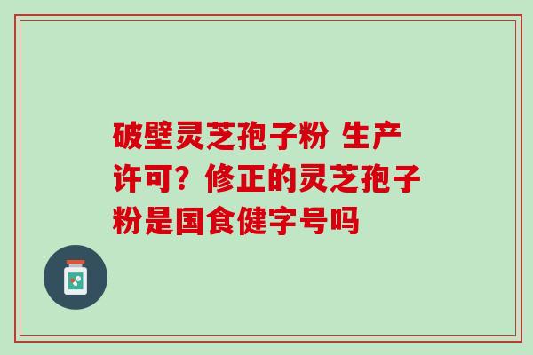 破壁灵芝孢子粉 生产许可？修正的灵芝孢子粉是国食健字号吗