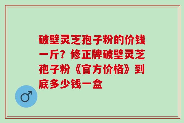 破壁灵芝孢子粉的价钱一斤?修正牌破壁灵芝孢子粉《官方价格》到底多少钱一盒 破壁灵芝孢子粉的价钱一斤?修正牌破壁灵芝孢子粉《官方价格》到底多少钱一盒