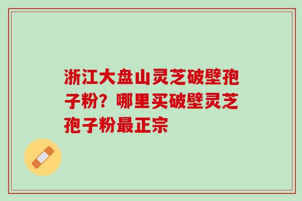 浙江大盘山灵芝破壁孢子粉?哪里买破壁灵芝孢子粉正宗 浙江大盘山灵芝破壁孢子粉?哪里买破壁灵芝孢子粉正宗