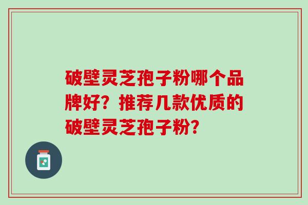 破壁灵芝孢子粉哪个品牌好?推荐几款优质的破壁灵芝孢子粉? 破壁灵芝孢子粉哪个品牌好?推荐几款优质的破壁灵芝孢子粉?
