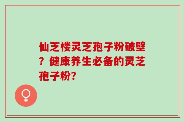 仙芝楼灵芝孢子粉破壁？健康养生必备的灵芝孢子粉？