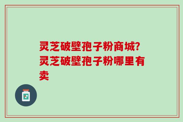 灵芝破壁孢子粉商城?灵芝破壁孢子粉哪里有卖 灵芝破壁孢子粉商城?灵芝破壁孢子粉哪里有卖