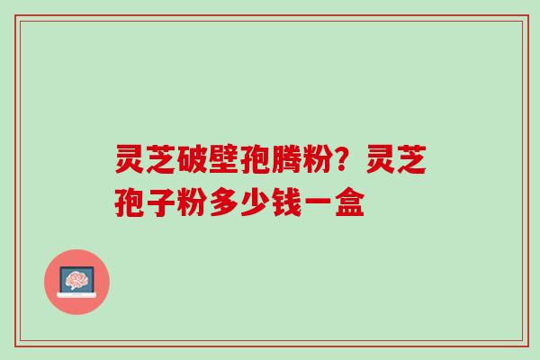 灵芝破壁孢腾粉？灵芝孢子粉多少钱一盒