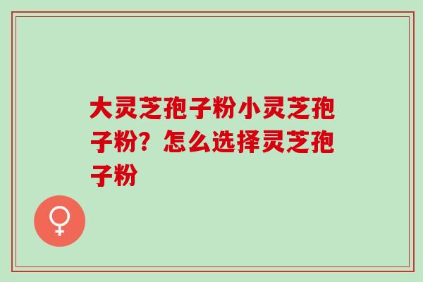 大灵芝孢子粉小灵芝孢子粉？怎么选择灵芝孢子粉