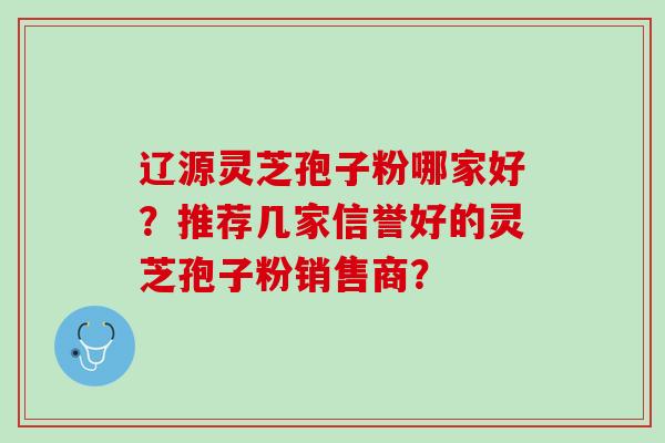 辽源灵芝孢子粉哪家好？推荐几家信誉好的灵芝孢子粉销售商？