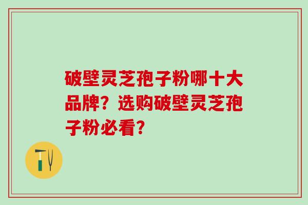 破壁灵芝孢子粉哪十大品牌？选购破壁灵芝孢子粉必看？
