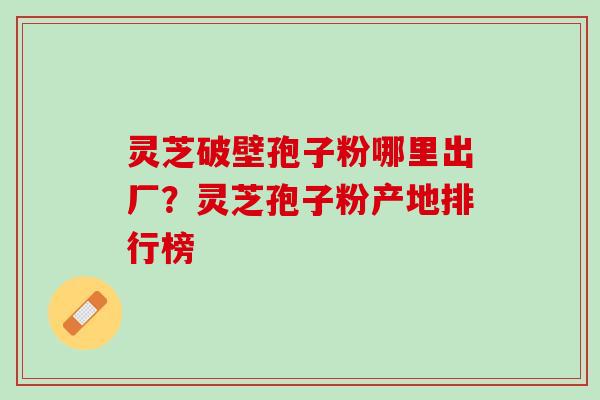 灵芝破壁孢子粉哪里出厂？灵芝孢子粉产地排行榜