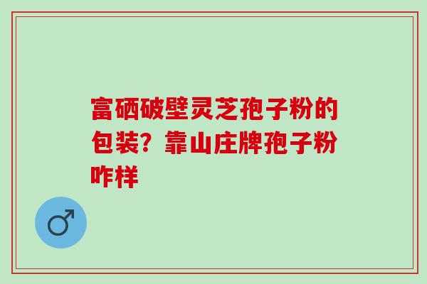 富硒破壁灵芝孢子粉的包装?靠山庄牌孢子粉咋样 富硒破壁灵芝孢子粉的包装?靠山庄牌孢子粉咋样