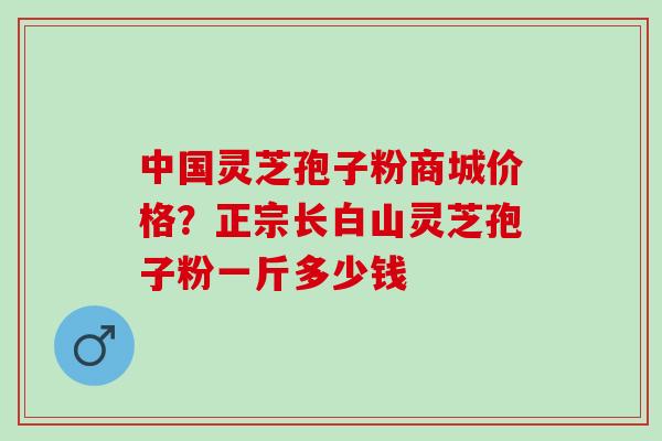 中国灵芝孢子粉商城价格?正宗长白山灵芝孢子粉一斤多少钱 中国灵芝孢子粉商城价格?正宗长白山灵芝孢子粉一斤多少钱