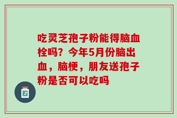 吃灵芝孢子粉能得脑吗?今年5月份脑出,脑梗,朋友送孢子粉是否可以吃吗 吃灵芝孢子粉能得脑吗?今年5月份脑出,脑梗,朋友送孢子粉是否可以吃吗