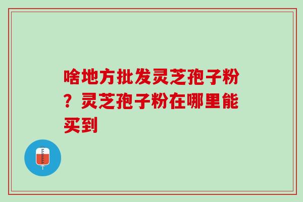 啥地方批发灵芝孢子粉？灵芝孢子粉在哪里能买到
