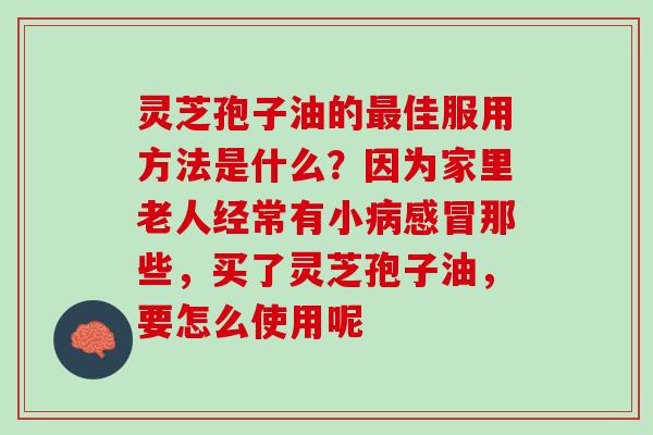 灵芝孢子油的最佳服用方法是什么？因为家里老人经常有小病感冒那些，买了灵芝孢子油，要怎么使用呢