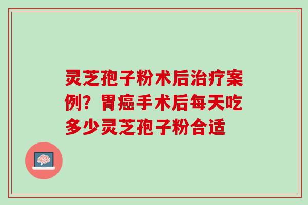 灵芝孢子粉术后治疗案例？胃癌手术后每天吃多少灵芝孢子粉合适