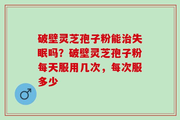 破壁灵芝孢子粉能吗?破壁灵芝孢子粉每天服用几次,每次服多少 破壁灵芝孢子粉能吗?破壁灵芝孢子粉每天服用几次,每次服多少