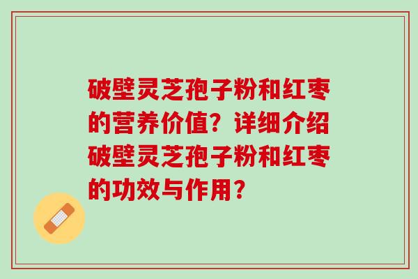 破壁灵芝孢子粉和红枣的营养价值？详细介绍破壁灵芝孢子粉和红枣的功效与作用？