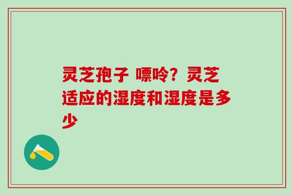 灵芝孢子 嘌呤？灵芝适应的湿度和湿度是多少
