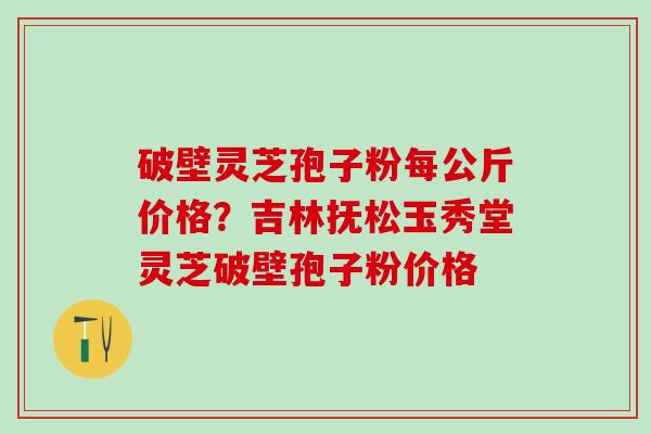 破壁灵芝孢子粉每公斤价格？吉林抚松玉秀堂灵芝破壁孢子粉价格