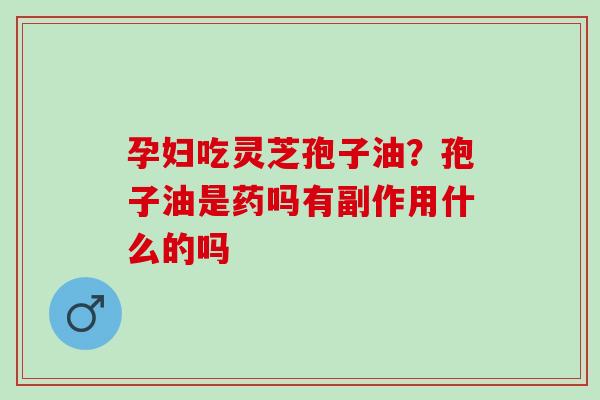 孕妇吃灵芝孢子油?孢子油是药吗有副作用什么的吗 孕妇吃灵芝孢子油?孢子油是药吗有副作用什么的吗