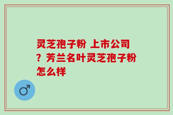 灵芝孢子粉 上市公司？芳兰名叶灵芝孢子粉怎么样
