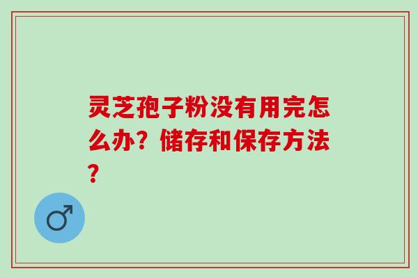 灵芝孢子粉没有用完怎么办？储存和保存方法？
