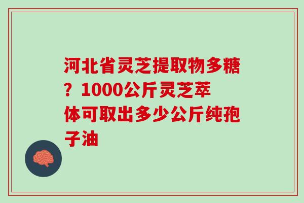 河北省灵芝提取物多糖？1000公斤灵芝萃体可取出多少公斤纯孢子油