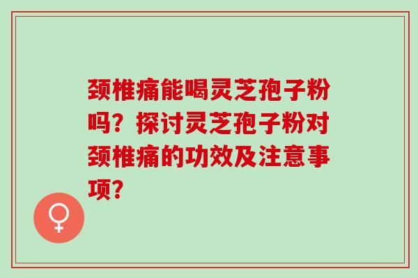 颈椎痛能喝灵芝孢子粉吗？探讨灵芝孢子粉对颈椎痛的功效及注意事项？