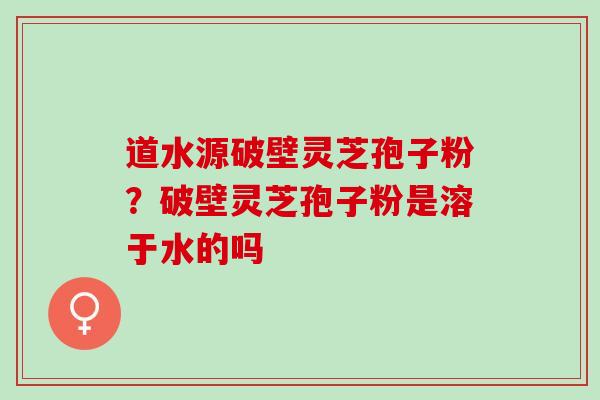 道水源破壁灵芝孢子粉？破壁灵芝孢子粉是溶于水的吗