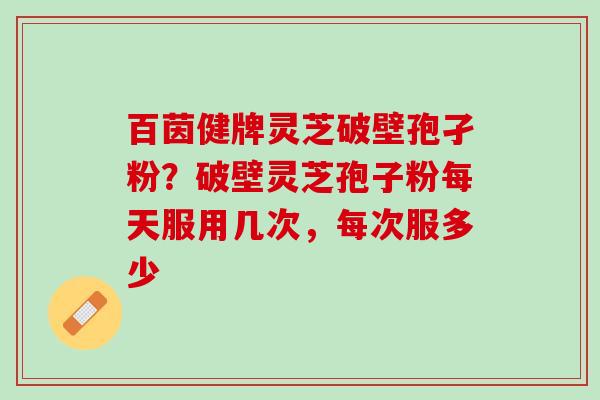 百茵健牌灵芝破壁孢孑粉?破壁灵芝孢子粉每天服用几次,每次服多少 百茵健牌灵芝破壁孢孑粉?破壁灵芝孢子粉每天服用几次,每次服多少