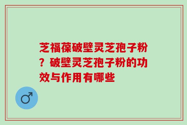 芝福葆破壁灵芝孢子粉?破壁灵芝孢子粉的功效与作用有哪些 芝福葆破壁灵芝孢子粉?破壁灵芝孢子粉的功效与作用有哪些
