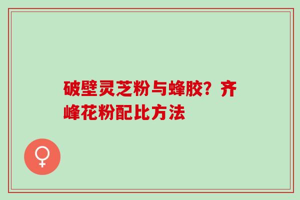 破壁灵芝粉与蜂胶？齐峰花粉配比方法