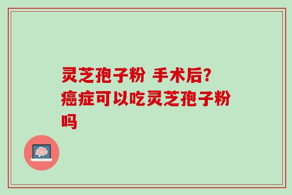 灵芝孢子粉 手术后？癌症可以吃灵芝孢子粉吗