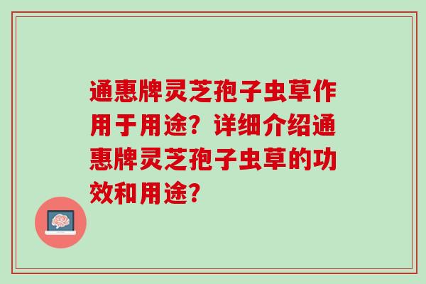 通惠牌灵芝孢子虫草作用于用途？详细介绍通惠牌灵芝孢子虫草的功效和用途？
