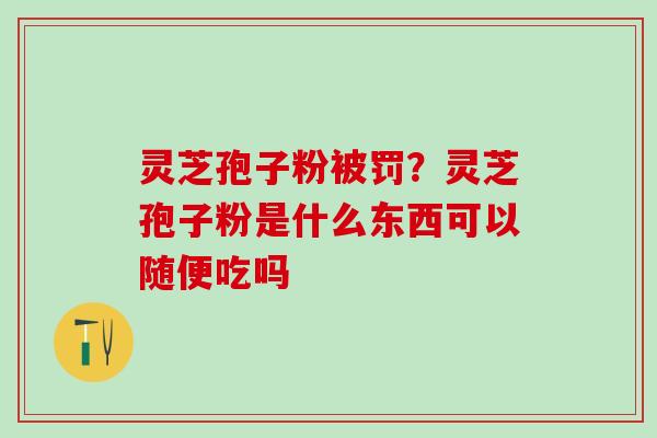 灵芝孢子粉被罚？灵芝孢子粉是什么东西可以随便吃吗