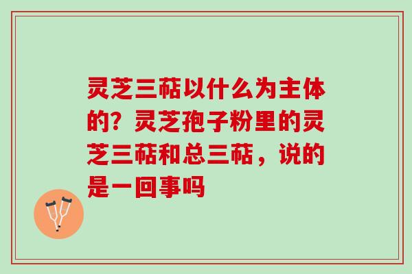 灵芝三萜以什么为主体的？灵芝孢子粉里的灵芝三萜和总三萜，说的是一回事吗