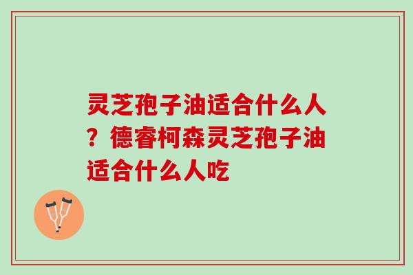 灵芝孢子油适合什么人？德睿柯森灵芝孢子油适合什么人吃