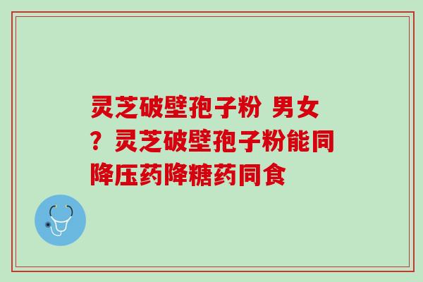灵芝破壁孢子粉 男女?灵芝破壁孢子粉能同药降糖药同食 灵芝破壁孢子粉 男女?灵芝破壁孢子粉能同药降糖药同食