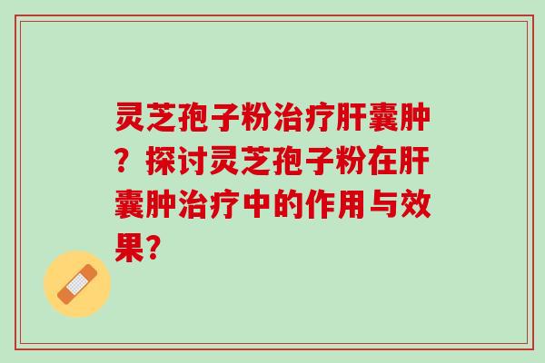 灵芝孢子粉治疗肝囊肿？探讨灵芝孢子粉在肝囊肿治疗中的作用与效果？
