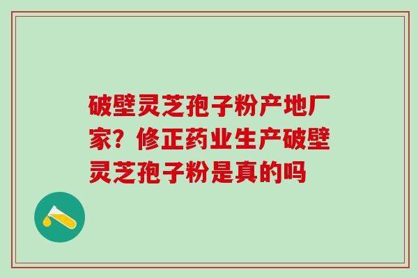 破壁灵芝孢子粉产地厂家？修正药业生产破壁灵芝孢子粉是真的吗