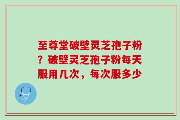 至尊堂破壁灵芝孢子粉？破壁灵芝孢子粉每天服用几次，每次服多少