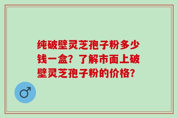 纯破壁灵芝孢子粉多少钱一盒？了解市面上破壁灵芝孢子粉的价格？