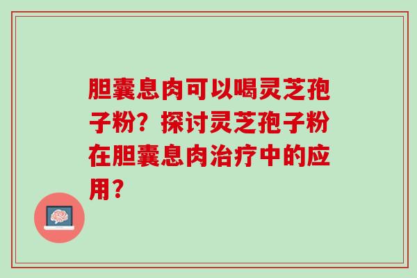 胆囊息肉可以喝灵芝孢子粉？探讨灵芝孢子粉在胆囊息肉治疗中的应用？