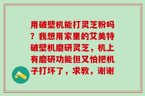用破壁机能打灵芝粉吗?我想用家里的艾美特破壁机磨研灵芝,机上有磨研功能但又怕把机子打坏了,求教,谢谢 用破壁机能打灵芝粉吗?我想用家里的艾美特破壁机磨研灵芝,机上有磨研功能但又怕把机子打坏了,求教,谢谢