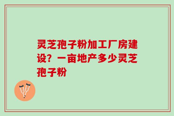 灵芝孢子粉加工厂房建设？一亩地产多少灵芝孢子粉