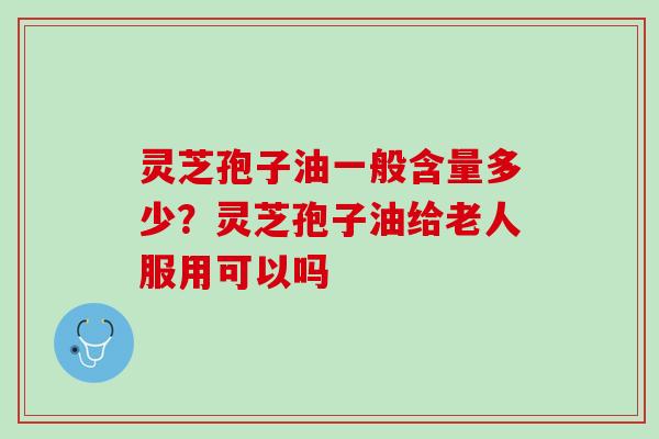 灵芝孢子油一般含量多少？灵芝孢子油给老人服用可以吗