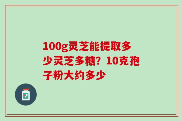 100g灵芝能提取多少灵芝多糖？10克孢子粉大约多少