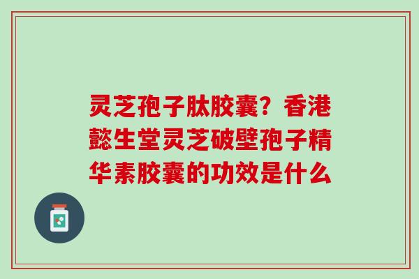 灵芝孢子肽胶囊？香港懿生堂灵芝破壁孢子精华素胶囊的功效是什么