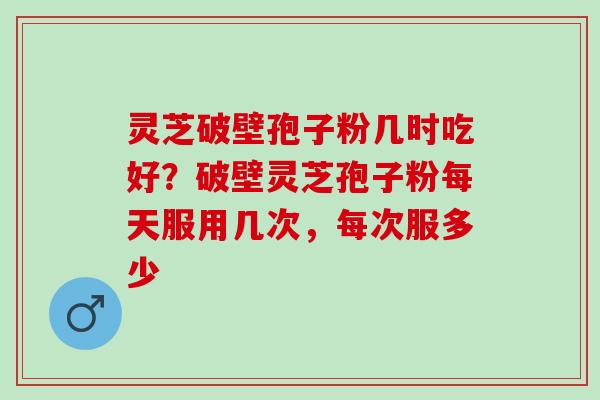 灵芝破壁孢子粉几时吃好?破壁灵芝孢子粉每天服用几次,每次服多少 灵芝破壁孢子粉几时吃好?破壁灵芝孢子粉每天服用几次,每次服多少